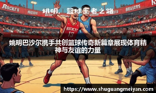 姚明巴沙尔携手共创篮球传奇新篇章展现体育精神与友谊的力量