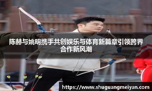 陈赫与姚明携手共创娱乐与体育新篇章引领跨界合作新风潮